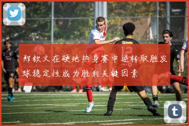 郑钦文在硬地热身赛中逆转取胜发球稳定性成为胜利关键因素