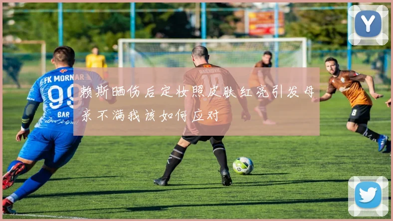 赖斯晒伤后定妆照皮肤红亮引发母亲不满我该如何应对