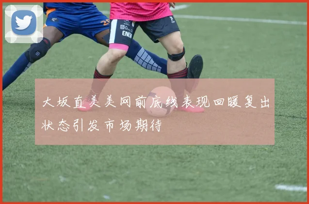 大坂直美美网前底线表现回暖复出状态引发市场期待