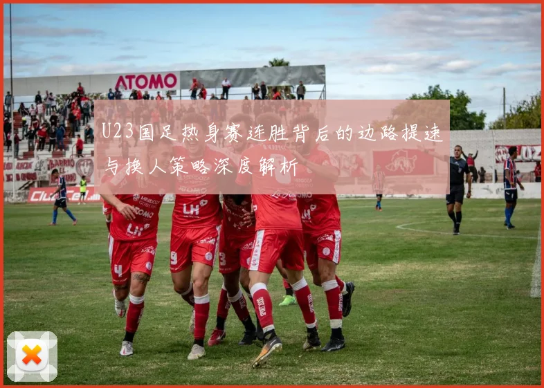 U23国足热身赛连胜背后的边路提速与换人策略深度解析