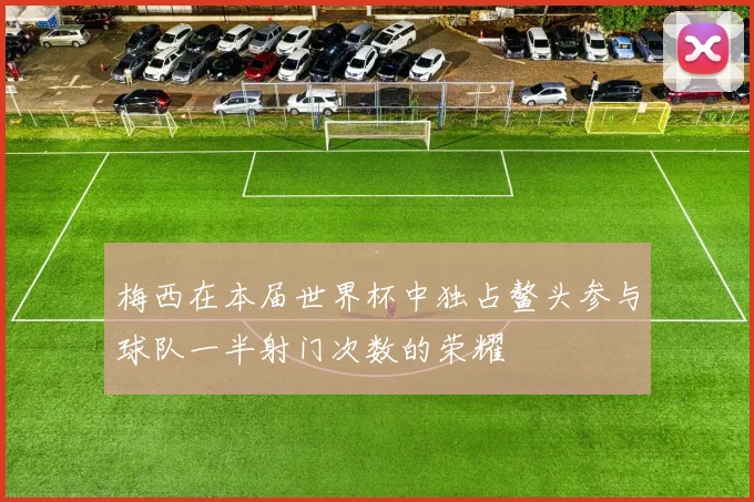 梅西在本届世界杯中独占鳌头参与球队一半射门次数的荣耀