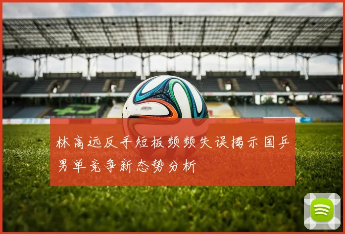 林高远反手短板频频失误揭示国乒男单竞争新态势分析