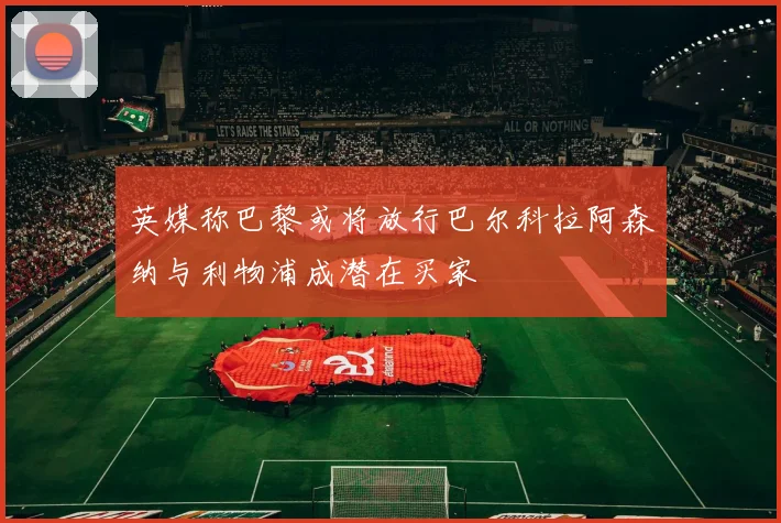 英媒称巴黎或将放行巴尔科拉阿森纳与利物浦成潜在买家