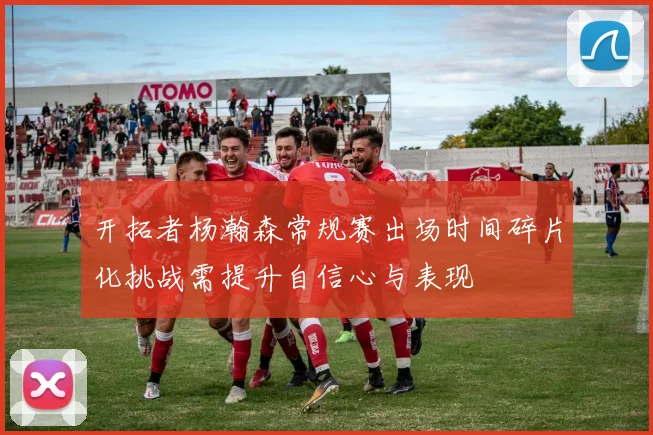 开拓者杨瀚森常规赛出场时间碎片化挑战需提升自信心与表现
