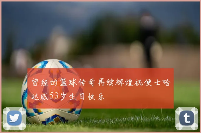 曾经的篮球传奇再续辉煌祝便士哈达威53岁生日快乐