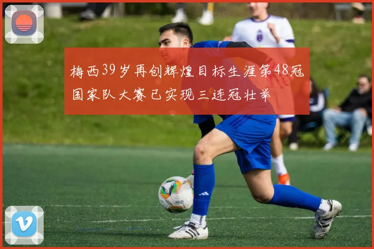 梅西39岁再创辉煌目标生涯第48冠国家队大赛已实现三连冠壮举