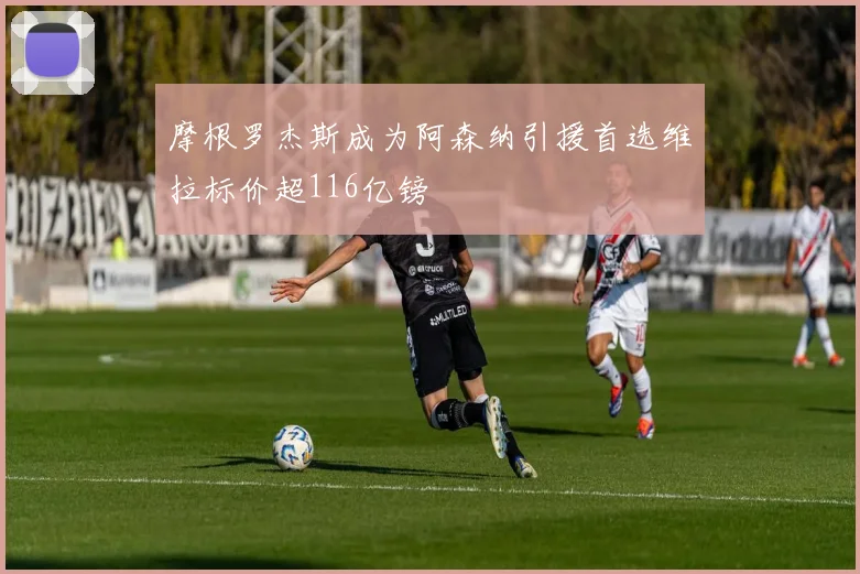 摩根罗杰斯成为阿森纳引援首选维拉标价超116亿镑