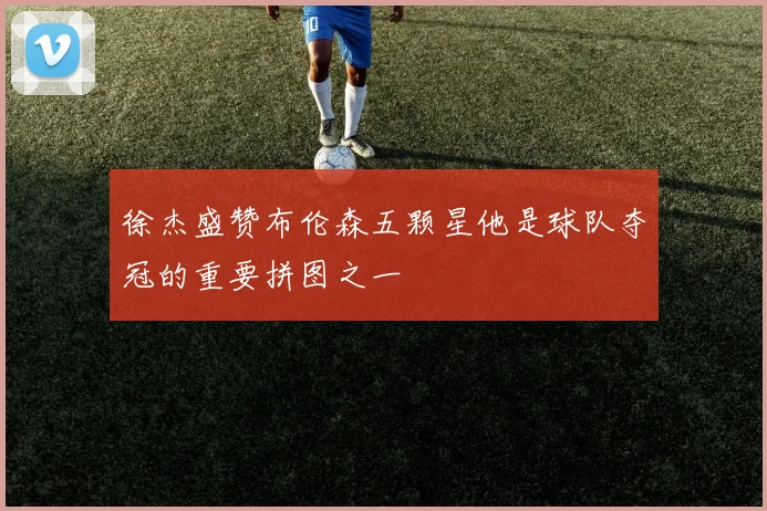 徐杰盛赞布伦森五颗星他是球队夺冠的重要拼图之一
