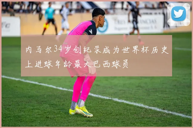 内马尔34岁创纪录成为世界杯历史上进球年龄最大巴西球员