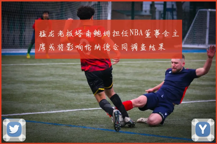 猛龙老板塔南鲍姆担任NBA董事会主席或将影响伦纳德合同调查结果