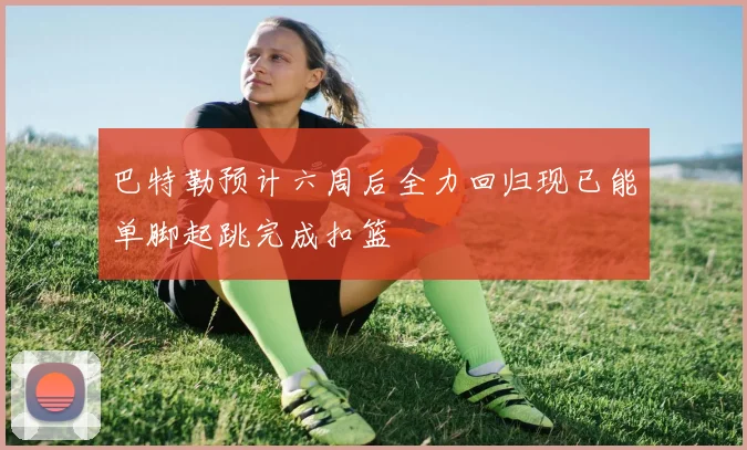 巴特勒预计六周后全力回归现已能单脚起跳完成扣篮